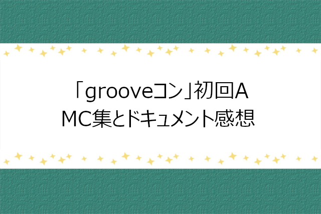 grooveコン初回A「MC集」「ドキュメント」感想