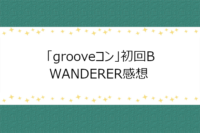 grooveコン初回B「WANDERER」感想